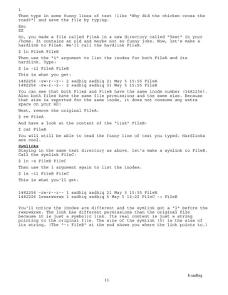 b.sadhiq
13
i
Then type in some funny lines of text (like "Why did the chicken cross the
road?") and save the file by typing:
Esc
ZZ
So, you made a file called FileA in a new directory called "Test" in your
/home. It contains an old and maybe not so funny joke. Now, let's make a
hardlink to FileA. We'll call the hardlink FileB.
$ ln FileA FileB
Then use the "i" argument to list the inodes for both FileA and its
hardlink. Type:
$ ls -il FileA FileB
This is what you get:
1482256 -rw-r--r-- 2 sadhiq sadhiq 21 May 5 15:55 FileA
1482256 -rw-r--r-- 2 sadhiq sadhiq 21 May 5 15:55 FileB
You can see that both FileA and FileB have the same inode number (1482256).
Also both files have the same file permissions and the same size. Because
that size is reported for the same inode, it does not consume any extra
space on your HD!
Next, remove the original FileA:
$ rm FileA
And have a look at the content of the "link" FileB:
$ cat FileB
You will still be able to read the funny line of text you typed. Hardlinks
are cool.
Symlinks
Staying in the same test directory as above, let's make a symlink to FileB.
Call the symlink FileC:
$ ln -s FileB FileC
Then use the i argument again to list the inodes.
$ ls -il FileB FileC
This is what you'll get:
1482256 -rw-r--r-- 1 sadhiq sadhiq 21 May 5 15:55 FileB
1482226 lrwxrwxrwx 1 sadhiq sadhiq 5 May 5 16:22 FileC -> FileB
You'll notice the inodes are different and the symlink got a "l" before the
rwxrwxrwx. The link has different permissions than the original file
because it is just a symbolic link. Its real content is just a string
pointing to the original file. The size of the symlink (5) is the size of
its string. (The "-> FileB" at the end shows you where the link points to.)
 