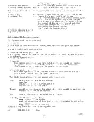 b.sadhiq
130
/var/yp/altnix/passwd.byname
$ ypmatch foo passwd <-- Check if user foo exists in the NIS pwd db
$ yppoll passwd.byname <-- Info about a specific map [root only]
You have to have the 'service yppasswdd' running on the server to do the
foll:
$ ypchfn foo <-- Change finger info of foo in NIS pwd db map
$ yppasswd foo <-- Change foo's pwd in NIS pwd db map
i.e. /var/yp/altnix/passwd.byname passwd.byuid
Note : His local system login pwd changes
accordingly bcos yppasswd* actually changes
the passwd of foo in /etc/passwd and then
pushes the changes to 2 other file :
/var/yp/altnix/passwd.byname
/var/yp/altnix /passwd.byuid
$ ypmatch nisuser passwd
$ getent passwd nisuser
III - More NIS Server Security
/etc/ypserv.conf [On NIS Server]
* on server
* This file is used to control hosts/users who can use your NIS server
syntax : host:domain:map:security
* There is one entry per line.
* All rules are tried one by one. If no match is found, access to a map
is allowed.
* Following options exist:
files: 30
This option specifies, how many database files should be cached
by ypserv. If 0 is specified, caching is disabled. Decreasing
this number is only possible, if ypserv is restarted.
xfr_check_port: [<yes>|no]
With this option enabled, the NIS master server have to run on a
port < 1024. The default is "yes" (enabled).
The field descriptions for the access rule lines are:
host IP address. Wildcards are allowed.
Examples:
131.234. = 131.234.0.0/255.255.0.0
131.234.214.0/255.255.254.0
domain specifies the domain, for which this rule should be applied. An
asterix as wildcard is allowed.
map name of the map, or asterisk for all maps.
security one of none, port, deny:
none always allow access.
port allow access if from port < 1024. Otherwise do not allow
access.
deny deny access to this map.
EXAMPLE : Try these entries in /etc/ypserv.conf
eg 192.168.0.10:*:*:deny
 