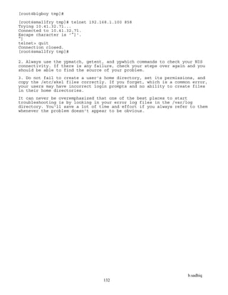 b.sadhiq
132
[root@bigboy tmp]#
[root@smallfry tmp]# telnet 192.168.1.100 858
Trying 10.41.32.71...
Connected to 10.41.32.71.
Escape character is '^]'.
^]
telnet> quit
Connection closed.
[root@smallfry tmp]#
2. Always use the ypmatch, getent, and ypwhich commands to check your NIS
connectivity. If there is any failure, check your steps over again and you
should be able to find the source of your problem.
3. Do not fail to create a user's home directory, set its permissions, and
copy the /etc/skel files correctly. If you forget, which is a common error,
your users may have incorrect login prompts and no ability to create files
in their home directories.
It can never be overemphasized that one of the best places to start
troubleshooting is by looking in your error log files in the /var/log
directory. You'll save a lot of time and effort if you always refer to them
whenever the problem doesn't appear to be obvious.
 