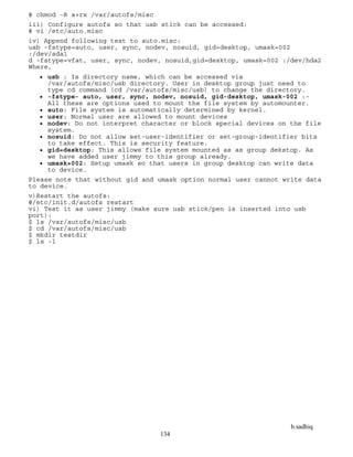 b.sadhiq
134
# chmod -R a+rx /var/autofs/misc
iii) Configure autofs so that usb stick can be accessed:
# vi /etc/auto.misc
iv) Append following text to auto.misc:
usb -fstype=auto, user, sync, nodev, nosuid, gid=desktop, umask=002
:/dev/sda1
d -fstype=vfat, user, sync, nodev, nosuid,gid=desktop, umask=002 :/dev/hda2
Where,
 usb : Is directory name, which can be accessed via
/var/autofs/misc/usb directory. User in desktop group just need to
type cd command (cd /var/autofs/misc/usb) to change the directory.
 -fstype- auto, user, sync, nodev, nosuid, gid-desktop, umask-002 :-
All these are options used to mount the file system by automounter.
 auto: File system is automatically determined by kernel.
 user: Normal user are allowed to mount devices
 nodev: Do not interpret character or block special devices on the file
system.
 nosuid: Do not allow set-user-identifier or set-group-identifier bits
to take effect. This is security feature.
 gid=desktop: This allows file system mounted as as group dekstop. As
we have added user jimmy to this group already.
 umask=002: Setup umask so that users in group desktop can write data
to device.
Please note that without gid and umask option normal user cannot write data
to device.
v)Restart the autofs:
#/etc/init.d/autofs restart
vi) Test it as user jimmy (make sure usb stick/pen is inserted into usb
port):
$ ls /var/autofs/misc/usb
$ cd /var/autofs/misc/usb
$ mkdir testdir
$ ls -l
 
