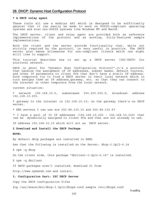 b.sadhiq
135
28. DHCP: Dynamic Host Configuration Protocol
* A DHCP relay agent
These tools all use a modular API which is designed to be sufficiently
general that it can easily be made to work on POSIX-compliant operating
systems and also non-POSIX systems like Windows NT and MacOS.
The DHCP server, client and relay agent are provided both as reference
implementations of the protocol and as working, fully-featured sample
implementations.
Both the client and the server provide functionality that, while not
strictly required by the protocol, is very useful in practice. The DHCP
server also makes allowances for non-compliant clients which one might
still like to support.
This tutorial describes how to set up a DHCP server (ISC-DHCP) for
yourlocal network.
DHCP is short for "Dynamic Host Configuration Protocol",it's a protocol
that handles the assignment of IP addresses, subnet masks, default routers,
and other IP parameters to client PCs that don't have a static IP address.
Such computers try to find a DHCP server in their local network which in
turn assigns them an IP address,gateway, etc. so that they can connect to
the internet or other computers from the local network.
current situation:
* network 192.168.10.0, subnetmask 255.255.255.0, broadcast address
192.168.10.255.
* gateway to the internet is 192.168.10.10; on the gateway there's no DHCP
server.
* DNS servers I can use are 202.88.130.15 and 202.88.130.67
* I have a pool of 30 IP addresses (192.168.10.200 - 192.168.10.229) that
can be dynamically assigned to client PCs and that are not already in use.
IP address 192.168.10.10 which will act as DHCP server.
2 Download and Install the DHCP Package
NOTE:
By default dhcp packages are installed in RHEL
See that the following is installed on the Server: dhcp-3.0pl2-6.14
$ rpm -q dhcp
On the client side, this package "dhclient-3.0pl2-6.14" is installed.
$ rpm -q dhclient
If DHCP packages aren't installed, download it from
http://www.rpmseek.com and install.
3. Configuration Part: ISC DHCP Server
Copy the DHCP configuration filke
$cp /usr/share/doc/dhcp-3.0pl2/dhcpd.conf.sample /etc/dhcpd.conf
 