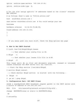 b.sadhiq
137
option netbios-name-servers 192.168.10.66;
option netbios-node-type 8;
# You can also assign specific IP addresses based on the clients' ethernet
MAC address
# as follows (Host's name is "fcfive.altnix.com"
host win2k3box.altnix.com {
next-server win2k3box.altnix.com # You could assign your own
hostname
hardware ethernet 12:34:56:78:AB:CD;
fixed-address 192.168.10.100;
}
}
- If you wanna peek into more stuff, Check the dhcp-options man page
4. How to Get DHCP Started
$ touch /var/lib/dhcpd/dhcpd.leases
--> Test whether your config file is OK.
$ dhcpd -t
--> Test whether your leases file file is A-OK.
$ dhcpd -T
This lease ascii db is vital and documents acquired, renewed or released
leases otherwise the DHCP server will not function.
--> Start the dhcp service [/usr/sbin/dhcpd]
$ service dhcpd restart
--> Check whether dhcpd service is started with the following :
$ dhcpd -f
$ ps ax | grep dhcpd
5. Configuration Part: ISC DHCP Client
sends a standardized DHCP broadcast request packet to the DHCP server with
a source IP address of 255.255.255.255.
Edit file /etc/sysconfig/network-scripts/ifcfg-eth0 :
change BOOTPROTO=none or static to BOOTPROTO=dhcp
OR
$ netconfig
 