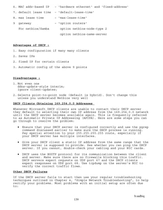 b.sadhiq
139
6. MAC addr-based IP - 'hardware ethernet' and 'fixed-address'
7. default lease time - 'default-lease-time'
8. max lease time - 'max-lease-time'
9 gateway - 'option routers'
For netbios/Samba option netbios-node-type 2
option netbios-name-server
Advantages of DHCP :
1. Easy configuration if many many clients
2. Saves IPs
2. fixed IP for certain clients
3. Automatic config of the above 9 points
Disadvantages :
1. Not even one
ddns-update-style interim;
ignore client-updates;
2. Selects point-to-point node (default is hybrid). Don't change this
unless you understand Netbios very well
DHCP Clients Obtaining 169.254.0.0 Addresses
Whenever Microsoft DHCP clients are unable to contact their DHCP server
they default to selecting their own IP address from the 169.254.0.0 network
until the DHCP server becomes available again. This is frequently referred
to as Automatic Private IP Addressing (APIPA). Here are some steps you can
go through to resolve the problem:
 Ensure that your DHCP server is configured correctly and use the pgrep
command discussed earlier to make sure the DHCP process is running.
Pay special attention to your 255.255.255.255 route, especially if
your DHCP server has multiple interfaces.
 Give your DHCP client a static IP address from the same range that the
DHCP server is supposed to provide. See whether you can ping the DHCP
server. If you cannot, double-check your cabling and your NIC cards.
 DHCP uses the BOOTP protocol for its communication between the client
and server. Make sure there are no firewalls blocking this traffic.
DHCP servers expect requests on UDP port 67 and the DHCP clients
expect responses on UDP port 68. Use tcpdump on the server's NIC to
verify the correct traffic flows.
Other DHCP Failures
If the DHCP server fails to start then use your regular troubleshooting
techniques outlined in Chapter 4, "Simple Network Troubleshooting", to help
rectify your problems. Most problems with an initial setup are often due
to:
 