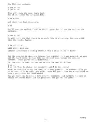 b.sadhiq
14
Now list the contents:
$ cat FileB
$ cat FileC
They will show the same funny text.
Now if we remove the original file:
$ rm FileB
and check the Test directory:
$ ls
You'll see the symlink FileC is still there, but if you try to list the
contents:
$ cat FileC
It will tell you that there is no such file or directory. You can still
list the inode. Typing:
$ ls -il FileC
will still give you:
1482226 lrwxrwxrwx 1 sadhiq sadhiq 5 May 5 16:22 FileC -> FileB
But the symlink is obsolete because the original file was removed, as were
all the hard links. So the file was deleted even though the symlink
remains. (Hope you're still following.)
OK. The test is over, so you can delete the Test directory:
$ cd ..
$ rm -rf Test (r stands for recursive and f is for force)
Note: Be cautious using "rm -rf"; it's very powerful. If someone tells you
to do "rm -rf /" as root, you might loose all your files and directories on
your / partition! Not good advice.
Now you know how to create (and remove) hardlinks and symlinks to make it
easier to access files and run programs. See you on the links!
 