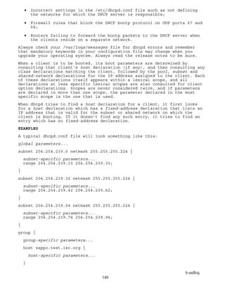 b.sadhiq
140
 Incorrect settings in the /etc/dhcpd.conf file such as not defining
the networks for which the DHCP server is responsible;
 Firewall rules that block the DHCP bootp protocol on UDP ports 67 and
68;
 Routers failing to forward the bootp packets to the DHCP server when
the clients reside on a separate network.
Always check your /var/logs/messages file for dhcpd errors and remember
that mandatory keywords in your configuration file may change when you
upgrade your operating system. Always read the release notes to be sure.
When a client is to be booted, its boot parameters are determined by
consulting that client's host declaration (if any), and then consulting any
class declarations matching the client, followed by the pool, subnet and
shared-network declarations for the IP address assigned to the client. Each
of these declarations itself appears within a lexical scope, and all
declarations at less specific lexical scopes are also consulted for client
option declarations. Scopes are never considered twice, and if parameters
are declared in more than one scope, the parameter declared in the most
specific scope is the one that is used.
When dhcpd tries to find a host declaration for a client, it first looks
for a host declaration which has a fixed-address declaration that lists an
IP address that is valid for the subnet or shared network on which the
client is booting. If it doesn't find any such entry, it tries to find an
entry which has no fixed-address declaration.
EXAMPLES
A typical dhcpd.conf file will look something like this:
global parameters...
subnet 204.254.239.0 netmask 255.255.255.224 {
subnet-specific parameters...
range 204.254.239.10 204.254.239.30;
}
subnet 204.254.239.32 netmask 255.255.255.224 {
subnet-specific parameters...
range 204.254.239.42 204.254.239.62;
}
subnet 204.254.239.64 netmask 255.255.255.224 {
subnet-specific parameters...
range 204.254.239.74 204.254.239.94;
}
group {
group-specific parameters...
host zappo.test.isc.org {
host-specific parameters...
}
 