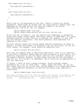 b.sadhiq
141
host beppo.test.isc.org {
host-specific parameters...
}
host harpo.test.isc.org {
host-specific parameters...
}
}
Notice that at the beginning of the file, there's a place for global
parameters. These might be things like the organization's domain name, the
addresses of the name servers (if they are common to the entire
organization), and so on. So, for example:
option domain-name "isc.org";
option domain-name-servers ns1.isc.org, ns2.isc.org;
As you can see in Figure 2, you can specify host addresses in parameters
using their domain names rather than their numeric IP addresses. If a given
hostname resolves to more than one IP address (for example, if that host
has two ethernet interfaces), then where possible, both addresses are
supplied to the client.
The most obvious reason for having subnet-specific parameters as shown in
Figure 1 is that each subnet, of necessity, has its own router. So for the
first subnet, for example, there should be something like:
option routers 204.254.239.1;
Note that the address here is specified numerically. This is not required -
if you have a different domain name for each interface on your router, it's
perfectly legitimate to use the domain name for that interface instead of
the numeric address. However, in many cases there may be only one domain
name for all of a router's IP addresses, and it would not be appropriate to
use that name here.
In Figure 1 there is also a group statement, which provides common
parameters for a set of three hosts - zappo, beppo and harpo. As you can
see, these hosts are all in the test.isc.org domain, so it might make sense
for a group-specific parameter to override the domain name supplied to
these hosts:
option domain-name "test.isc.org";
Also, given the domain they're in, these are probably test machines. If we wanted to test
the DHCP leasing mechanism, we might set the lease timeout somewhat shorter than the
default: max-lease-time 120; default-lease-time 120;
 