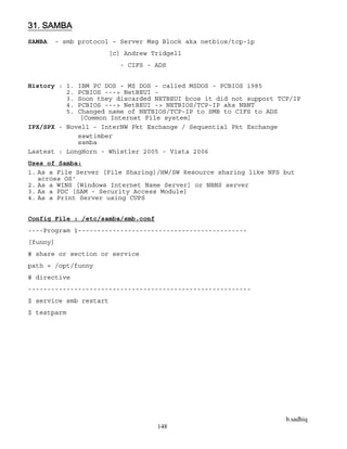 b.sadhiq
148
31. SAMBA
SAMBA - smb protocol - Server Msg Block aka netbios/tcp-ip
[c] Andrew Tridgell
- CIFS - ADS
History : 1. IBM PC DOS - M$ DOS - called MSDOS - PCBIOS 1985
2. PCBIOS ---> NetBEUI -
3. Soon they discarded NETBEUI bcos it did not support TCP/IP
4. PCBIOS ---> NetBEUI -> NETBIOS/TCP-IP aka NBNT
5. Changed name of NETBIOS/TCP-IP to SMB to CIFS to ADS
[Common Internet File system]
IPX/SPX - Novell - InterNW Pkt Exchange / Sequential Pkt Exchange
sawtimber
samba
Lastest : LongHorn - Whistler 2005 - Vista 2006
Uses of Samba:
1. As a File Server [File Sharing]/HW/SW Resource sharing like NFS but
across OS'
2. As a WINS [Windows Internet Name Server] or NBNS server
3. As a PDC [SAM - Security Access Module]
4. As a Print Server using CUPS
Config File : /etc/samba/smb.conf
----Program 1--------------------------------------------
[funny]
# share or section or service
path = /opt/funny
# directive
----------------------------------------------------------
$ service smb restart
$ testparm
 
