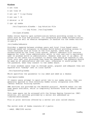 b.sadhiq
149
Windows
$ net view
$ net view IP
$ net use * <ip>funny
$ net use * /d
$ nbtstat -a IP
$ rpm -ql samba
/etc/logrotate.d/samba - Log Rotation File
--> Log Files: /var/log/samba
/etc/pam.d/samba
Samba relies heavily upon authentication before providing access to the
users such as file and printers. Its integrated with Samba Authentication,
Accounting as well as session management is handled via the samba entries
in pam.d
/etc/samba/smbusers
Provides a mapping between windows users and local linux based users
Although samba can integrate in Windows World before providing access to
local resources such as files on the file system, users must be
authenticated by the local linux system . Default smbusers file contains
mapping for local linux administrator which is root and root's equivalent
user in windows world is administrator. However some call it as admin. If
either of two users try to connect to share they should be equated to the
local unix user root providing they know the password. The password should
be same as of administrator and root user, otherwise it would prompt for
the password, when they connect to the samba share.
If local windows users logs in through guest, pcguest and smbguest they are
equated with "nobody" user on linux system
/etc/sysconfig/samba
Which specifies the parameter to run smbd and nmbd as a deamon
/var/spool/samba
If remote users attempt to spool print job to our samba server, they are
generally spooled to this directory Samba nicely integrates with CUPS
(defaut modular Printing System)
SMB services are provided by the NetBIOS protocol. NetBIOS makes its own
name space available, which is completely different from the domain name
system.
This name space can be accessed with the Unique Naming Convention (UNC)
notation: all services provided by a server are addressed as
ServerServicename.
File or print services offered by a server are also called shares.
The server side of Samba consists of 2 parts:
- smbd. SMB/CIFS server
 