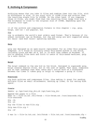 b.sadhiq
15
6. Archiving & Compression
Archiving means that you take 10 files and combine them into one file, with
no difference in size. If you start with 10 100KB files and archive them,
the resulting single file is 1000KB. On the other hand, if you compress
those 10 files, you might find that the resulting files range from only a
few kilobytes to close to the original size of 100KB, depending upon the
original file type.
ll of the archive and compression formats in this chapter — zip, gzip,
bzip2, and tar — are popular, but
Zip
zip is probably the world's most widely used format. That's because of its
almost universal use on Windows, but zip and unzip are well supported among
all major (and most minor) operating systems,
Gzip
gzip was designed as an open-source replacement for an older Unix program,
compress. It's found on virtually every Unix-based system in the world,
including Linux and Mac OS X, but it is much less common on Windows. If
you're sending files back and forth to users of Unix-based machines, gzip
is a safe choice.
Bzip2
The bzip2 command is the new kid on the block. Designed to supersede gzip,
bzip2 creates smaller files, but at the cost of speed. That said, computers
are so fast nowadays that most users won't notice much of a difference
between the times it takes gzip or bzip2 to compress a group of files.
Practical
zip both archives and compresses files, thus making it great for sending
multiple files as email attachments, backing up items, or for saving disk
space.
Create
$mkdir -p /opt/test/zip_dir;cd /opt/test/zip_dir
Append man pages to a file
$man ls > file-ls;cat /etc/fstab > file-fstab;cat /root/anaconda.cfg >
file-anaconda
$ls -lh
$ls -al
Zip the files to man-file.zip
$zip man-file.zip *
$ls -lF
$ man ls > file-ls.txt;cat /etc/fstab > file.txt;cat /root/anaconda.cfg >
 