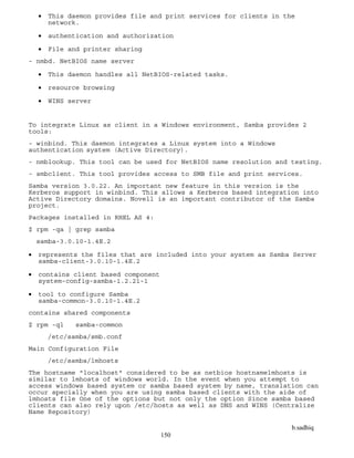 b.sadhiq
150
 This daemon provides file and print services for clients in the
network.
 authentication and authorization
 File and printer sharing
- nmbd. NetBIOS name server
 This daemon handles all NetBIOS-related tasks.
 resource browsing
 WINS server
To integrate Linux as client in a Windows environment, Samba provides 2
tools:
- winbind. This daemon integrates a Linux system into a Windows
authentication system (Active Directory).
- nmblookup. This tool can be used for NetBIOS name resolution and testing.
- smbclient. This tool provides access to SMB file and print services.
Samba version 3.0.22. An important new feature in this version is the
Kerberos support in winbind. This allows a Kerberos based integration into
Active Directory domains. Novell is an important contributor of the Samba
project.
Packages installed in RHEL AS 4:
$ rpm -qa | grep samba
samba-3.0.10-1.4E.2
 represents the files that are included into your system as Samba Server
samba-client-3.0.10-1.4E.2
 contains client based component
system-config-samba-1.2.21-1
 tool to configure Samba
samba-common-3.0.10-1.4E.2
contains shared components
$ rpm -ql samba-common
/etc/samba/smb.conf
Main Configuration File
/etc/samba/lmhosts
The hostname "localhost" considered to be as netbios hostnamelmhosts is
similar to lmhosts of windows world. In the event when you attempt to
access windows based system or samba based system by name, translation can
occur specially when you are using samba based clients with the aide of
lmhosts file One of the options but not only the option Since samba based
clients can also rely upon /etc/hosts as well as DNS and WINS (Centralize
Name Repository)
 