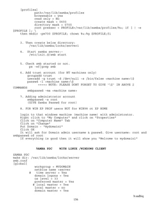 b.sadhiq
156
[profiles]
path=/var/lib/samba/profiles
browseable = yes
read only = No
create mask = 0600
directory mask = 0700
root preexec = PROFILE=/var/lib/samba/profiles/%u; if [ ! -e
$PROFILE ]; 
then mkdir -pm700 $PROFILE; chown %u:%g $PROFILE;fi
3. Then create below directory:
/var/lib/samba/locks/server1
4. Start samba server:-
/etc/init.d/smb start
5. Check smb started or not.
ps -ef|grep smb
6. Add trust account (for NT machines only)
groupadd trust
useradd -g trust -d /dev/null -s /bin/false <machine name>$
passwd -l <machine name>$
====> NOTE: PLEASE DONT FORGET TO GIVE '$' IN ABOVE 2
COMMANDS
smbpasswd -ma <machine name>
7. Adding administrator account
smbpasswd -a root
(GIVE Samba Passwd for root)
8. FOR WIN XP PROF users NOT for WIN98 ot XP HOME
login to that windows machine (machine name) with administrator.
Right click to "My Computer" and click on "Properties"
Click on "Computer Name" Tab
Click on "Change"
Put Domain - "mydomain1"
Click OK
It will ask for Domain admin username & passwd. Give username: root and
smbpasswd of root
If everything is good then it will show you "Welcome to mydomain1"
SAMBA PDC WITH LINUX /WINDOWS CLIENT
SAMBA PDC
make dir: /var/lib/samba/locks/server
smb.conf
[global]
workgroup = MYDOMAIN
netbios name =server
# time server = Yes
domain logons = Yes
os level = 33
preferred master = Yes
# local master = Yes
local master = no
domain master = Yes
 