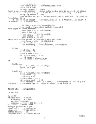 b.sadhiq
157
encrypt passwords = yes
smb passwd file = /etc/samba/smbpasswd
security = user
passdb backend = tdbsam
#when u use passdb backend = tdbsam ;when samba user is created, it stores
the user name and passwd in passwd.tdb file rather than smbpasswd file
mangling method = hash
add machine script = /usr/sbin/useradd -d /dev/null -g trust -s
/bin/false -M %u
# add machine script = /usr/sbin/useradd -n -c "Workstation (%u)" -M
-d /nohome -s /bin/false "%u"
log file = /var/log/samba/log.%m
log level = 3 passdb:5 auth:10 winbind:2
#for login windows machines
logon path = %Lprofiles%U
logon drive = H:
logon home = %L%U.profile
logon script = %m.bat
logon script = %U.bat
##put your samba server IP address : eth0(optional)
interfaces = eth0 192.168.1.0/24
bind interfaces only = yes
lock directory = /var/lib/samba/locks/server
[homes]
read only = No
browseable = Yes
create mask = 0644
directory mask = 0755
valid users = %S
valid users = MYDOMAIN%S
##
[netlogon]
path=/var/lib/samba/netlogon
guest ok = yes
[profiles]
path=/var/lib/samba/profiles
browseable = yes
read only = No
create mask = 0600
directory mask = 0700
root preexec = PROFILE = /var/lib/samba/profiles/%u; if [ !-e
$PROFILE ]; then mkdir -pm700 $PROFILE; chown %u:%g $PROFILE;fi
Client side configuration
1>.smb.conf
[global]
netbios name = station
workgroup = MYDOMAIN
security = domain
password server = 192.168.1.2
# realm = AVTECH.LOCAL
encrypt passwords = yes
idmap uid = 16777216-33554431
idmap gid = 16777216-33554431
#idmap backend = ad
template homedir = /home/%D/%U
 