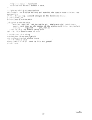 b.sadhiq
158
template shell = /bin/bash
winbind use default domain = true
~
~
2>.system-config-authentication
only check the winbind setting and specify the domain name n other req
parameters
it wil do the req. winbind changes in the following files:
a>/etc/nsswitch
b>/etc/pam.d/system-auth
/etc/pam.d/system-auth
session required pam_mkhomedir.so skel=/etc/skel umask=0077
insert this line at the bottom of the system-auth file just before
session required pam_unix.so
3.>Try to join the domain using foll
net rpc join domain-name -U root
also we can join using
system-config-authentication
gui authentication window opens
select domain join
enter administrator name ie root and passwd
click join
 