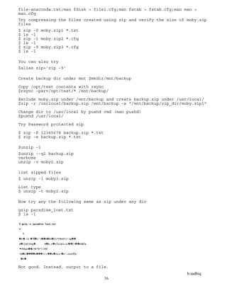 b.sadhiq
16
file-anaconda.txt;man fdisk > file1.cfg;man fstab > fstab.cfg;man man >
man.cfg
Try compressing the files created using zip and verify the size of moby.zip
files
$ zip -0 moby.zip1 *.txt
$ ls -l
$ zip -1 moby.zip2 *.cfg
$ ls -l
$ zip -9 moby.zip3 *.cfg
$ ls -l
You can also try
$alias zip='zip -9'
Create backup dir under mnt $mkdir/mnt/backup
Copy /opt/test contents with rsync
$rsync -parv/opt/test/* /mnt/backup/
Exclude moby.zip under /mnt/backup and create backup.zip under /usr/local/
$zip -r /usrlocal/backup.zip /mnt/backup -x "/mnt/backup/zip_dir/moby.zip1"
Change dir to /usr/local by pushd cmd (man pushd)
$pushd /usr/local/
Try Password protected zip
$ zip -P 12345678 backup.zip *.txt
$ zip -e backup.zip *.txt
$unzip –l
$unzip --ql backup.zip
verbose
unzip -v moby2.zip
list zipped files
$ unzip -l moby3.zip
List type
$ unzip -t moby2.zip
Now try any the following same as zip under any dir
gzip paradise_lost.txt
$ ls -l
Not good. Instead, output to a file.
 