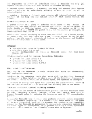 b.sadhiq
160
and impossible to secure on individual hosts. A firewall can help you
segment and contain parts of your network to increase security.
* Network access control - A firewall can help you enforce your network
security policies by selectively allowing network services (to all or
selected hosts).
* Logging - Because a firewall must examine all inbound/outbound network
traffic, it can help you log network activity (that passes through the
firewall).
So What's A Packet Filter?
A packet filter is a piece of software which looks at the header of
packets as they pass through, and decides the fate of the entire packet. It
might decide to DROP the packet (i.e., discard the packet as if it had
never received it), ACCEPT the packet (i.e., let the packet go through), or
something more complicated.
Under Linux, packet filtering is built into the kernel (as a kernel module,
or built right in), and there are a few trickier things we can do with
packets, but the general principle of looking at the headers and deciding
the fate of the packet is still there.
IPTABLES
 replaces older IPchains firewall in linux
 available since 2.4 kernel
 Allows configuration of built-in firewall rules for host-based
protection
IPtables can be used for routing, forwarding, filtering
 ipfwadm for linux kernel 2.0
 ipchains for linux kernel 2.2
 iptables for linux kernel 2.4/2.6
What is Netfilter/Iptables?
Netfilter is the framework in Linux kernels that allow for firewalling,
NAT, and packet mangling.
Iptables is the userspace tools that works with the Netfilter framework
(technically a lie; Iptables is also a part of the Netfilter framework in
the kernel). Think of Netfilter as kernel space, and Iptables as userspace.
- Iptables is merely user space tool provides the administrator, means of
configuring the core netfilter services that actually part of the kernel
IPtables is Statefull packet filtering firewall
We can monitor the states of communication process and make decisions based
on that Defintely a useful feature. In the past, people were able to
bypass firewall rules by skipping the beginning part of TCP communication
process.
A stateful firewall (any firewall that performs stateful packet inspection
(SPI) or stateful inspection) is a firewall that keeps track of the state
of network connections (such as TCP streams, UDP communication) travelling
across it. The firewall is programmed to distinguish legitimate packets for
different types of connections. Only packets matching a known connection
state will be allowed by the firewall; others will be rejected.
 
