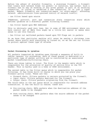 b.sadhiq
161
Before the advent of stateful firewalls, a stateless firewall, a firewall
that treats each network frame (or packet) in isolation, was normal. Such a
firewall has no way of knowing if any given packet is part of an existing
connection, is trying to establish a new connection, or is just a rogue
packet. Modern firewalls are connection-aware (or state-aware), affording
network administrators finer-grained control of network traffic.
- can filter based upon source
IPAddress, protocol, port and connection state connection state which
defines iptables as a statefull packet filtering firewall
- Can filter based upon MAC Addresss
This is obviously used very less. But in some of DMZ environment where you
have control set of MACs this might be a little bit easier or makes more
sense to use this feature
- Can filter out malformed packets based upon TCP Flags set in packets
So we know that particular machine will never be seeing a christmas tree
packet where pretty much everything is turned on, so we can set out filters
to protect against these type of attacks
Packet Processing In iptables
All packets inspected by iptables pass through a sequence of built-in
tables (queues) for processing. Each of these queues is dedicated to a
particular type of packet activity and is controlled by an associated
packet transformation/filtering chain.
There are three tables in total. The first is the mangle table which is
responsible for the alteration of quality of service bits in the TCP
header. This is hardly used in a home or SOHO environment.
The second table is the filter queue which is responsible for packet
filtering. It has three built-in chains in which you can place your
firewall policy rules. These are the:
 Forward chain: Filters packets to servers protected by the firewall.
 Input chain: Filters packets destined for the firewall.
 Output chain: Filters packets originating from the firewall.
The third table is the nat queue which is responsible for network address
translation. It has two built-in chains; these are:
 Pre-routing chain: NATs packets when the destination address of the
packet needs to be changed.
 Post-routing chain: NATs packets when the source address of the packet
needs to be changed
 