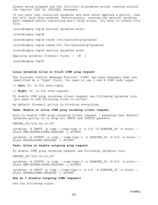 b.sadhiq
167
always being stopped and the /etc/init.d/iptables script running without
the typical [OK] or [FAILED] messages.
If you have just installed iptables and have never applied a policy, then
you will face this problem. Unfortunately, running the service iptables
save command before restarting won't help either. You have to create this
file.
[root@bigboy tmp]# service iptables start
[root@bigboy tmp]#
[root@bigboy tmp]# touch /etc/sysconfig/iptables
[root@bigboy tmp]# chmod 600 /etc/sysconfig/iptables
[root@bigboy tmp]# service iptables start
Applying iptables firewall rules: [ OK ]
[root@bigboy tmp]#
Linux Iptables allow or block ICMP ping request
The Internet Control Message Protocol (ICMP) has many messages that are
identified by a "type" field. You need to use 0 and 8 ICMP code types.
=> Zero (0) is for echo-reply
=> Eight (8) is for echo-request.
To enable ICMP ping incoming client request use following iptables rule
(you need to add following rules to script).
My default firewall policy is blocking everything.
Task: Enable or allow ICMP ping incoming client request
Rule to enable ICMP ping incoming client request ( assuming that default
iptables policy is to drop all INPUT and OUTPUT packets)
SERVER_IP="202.54.10.20"
iptables -A INPUT -p icmp --icmp-type 8 -s 0/0 -d $SERVER_IP -m state --
state NEW,ESTABLISHED,RELATED -j ACCEPT
iptables -A OUTPUT -p icmp --icmp-type 0 -s $SERVER_IP -d 0/0 -m state --
state ESTABLISHED,RELATED -j ACCEPT
Task: Allow or enable outgoing ping request
To enable ICMP ping outgoing request use following iptables rule:
SERVER_IP="202.54.10.20"
iptables -A OUTPUT -p icmp --icmp-type 8 -s $SERVER_IP -d 0/0 -m state --
state NEW,ESTABLISHED,RELATED -j ACCEPT
iptables -A INPUT -p icmp --icmp-type 0 -s 0/0 -d $SERVER_IP -m state --
state ESTABLISHED,RELATED -j ACCEPT
How do I disable outgoing ICMP request?
Use the following rules:
 