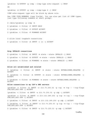 b.sadhiq
168
iptables -A OUTPUT -p icmp --icmp-type echo-request -j DROP
OR
iptables -A OUTPUT -p icmp --icmp-type 8 -j DROP
ICMP echo-request type will be block by above rule.
See ICMP TYPE NUMBERS (type fields). You can also get list of ICMP types,
just type following command at shell prompt:
$ /sbin/iptables -p icmp -h
$ iptables -t filter -P INPUT DROP
$ iptables -t filter -P OUTPUT ACCEPT
$ iptables -t filter -P FORWARD ACCEPT
$ allow local loopback connections
$ iptables -t filter -A INPUT -i lo -j ACCEPT
Drop INVALID connections
$ iptables -t filter -A INPUT -m state --state INVALID -j DROP
$ iptables -t filter -A OUTPUT -m state --state INVALID -j DROP
$ iptables -t filter -A FORWARD -m state --state INVALID -j DROP
Allow all established and related
$ iptables -t filter -A INPUT -m state --state ESTABLISHED,RELATED -j
ACCEPT
$ iptables -t filter -A OUTPUT -m state --state ESTABLISHED,RELATED -j
ACCEPT
$ iptables -t filter -A FORWARD -m state --state ESTABLISHED,RELATED -j
ACCEPT
Allow connections to my ISP's DNS servers
iptables -t filter -A INPUT -s 213.73.255.52 -p tcp -m tcp ! --tcp-flags
SYN,RST,ACK SYN -j ACCEPT
iptables -t filter -A INPUT -s 213.73.255.52 -p udp -j ACCEPT
iptables -t filter -A INPUT -s 213.132.189.250 -p tcp -m tcp ! --tcp-flags
SYN,RST,ACK SYN –j ACCEPT
$ iptables -t filter -A INPUT -s 213.132.189.250 -p udp -j ACCEPT
$ iptables -t filter -A INPUT -s 213.73.255.53 -p tcp -m tcp ! --tcp-flags
SYN,RST,ACK SYN -j ACCEPT
$ iptables -t filter -A INPUT -s 213.73.255.53 -p udp -j ACCEPT
 