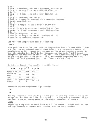 b.sadhiq
17
$ ls -l
$ gzip -c paradise_lost.txt > paradise_lost.txt.gz
$ gzip -c -1 moby-dick.txt > moby-dick.txt.gz
$ ls -l
$ gzip -c -9 moby-dick.txt > moby-dick.txt.gz
$ ls -l
$ gzip -t paradise_lost.txt.gz
$ gunzip -c paradise_lost.txt.gz > paradise_lost.txt
$ bzip2 moby-dick.txt
$ ls -l
$ bzip2 -c moby-dick.txt > moby-dick.txt.bz2
$ ls -l
$ bzip2 -c -1 moby-dick.txt > moby-dick.txt.bz2
$ bzip2 -c -9 moby-dick.txt > moby-dick.txt.bz2
$ ls -l
$ bunzip2 moby-dick.txt.bz2
$ bunzip2 -c moby-dick.txt.bz2 > moby-dick.txt
$ bunzip2 -t paradise_lost.txt.gz
Get the Best Compression Possible with zip
-[0-9]
It's possible to adjust the level of compression that zip uses when it does
its job. The zip command uses a scale from 0 to 9, in which 0 means "no
compression at all" (which is like tar, as you'll see later), 1 means "do
the job quickly, but don't bother compressing very much," and 9 means
"compress the heck out of the files, and I don't mind waiting a bit longer
to get the job done." The default is 6, but modern computers are fast
enough that it's probably just fine to use 9 all the time.
In tabular format, the results look like this:
Book zip -0 zip -
1 zip -9
Moby-Dick 0% 54% 61%
Paradise
Lost
0% 50% 56%
Job 0% 58% 65%
Total (in
bytes)
184844
4
86994
6 747730
Password-Protect Compressed Zip Archives
-P
-e
The Zip program allows you to password-protect your Zip archives using the
-P option. You shouldn't use this option. It's completely insecure, as you
can see in the following example (the actual password is 12345678):
unzip
Expanding a Zip archive isn't hard at all. To create a zipped archive, use
the zip command; to expand that archive, use the unzip command.
 