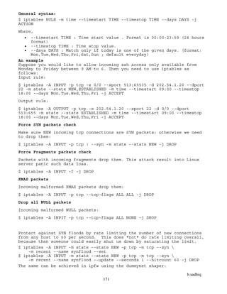 b.sadhiq
171
General syntax:
$ iptables RULE -m time --timestart TIME --timestop TIME --days DAYS -j
ACTION
Where,
 --timestart TIME : Time start value . Format is 00:00-23:59 (24 hours
format)
 --timestop TIME : Time stop value.
 --days DAYS : Match only if today is one of the given days. (format:
Mon,Tue,Wed,Thu,Fri,Sat,Sun ; default everyday)
An example
Suppose you would like to allow incoming ssh access only available from
Monday to Friday between 9 AM to 6. Then you need to use iptables as
follows:
Input rule:
$ iptables -A INPUT -p tcp -s 0/0 --sport 513:65535 -d 202.54.1.20 --dport
22 -m state --state NEW,ESTABLISHED -m time --timestart 09:00 --timestop
18:00 --days Mon,Tue,Wed,Thu,Fri -j ACCEPT
Output rule:
$ iptables -A OUTPUT -p tcp -s 202.54.1.20 --sport 22 -d 0/0 --dport
513:655 -m state --state ESTABLISHED -m time --timestart 09:00 --timestop
18:00 --days Mon,Tue,Wed,Thu,Fri -j ACCEPT
Force SYN packets check
Make sure NEW incoming tcp connections are SYN packets; otherwise we need
to drop them:
$ iptables -A INPUT -p tcp ! --syn -m state --state NEW -j DROP
Force Fragments packets check
Packets with incoming fragments drop them. This attack result into Linux
server panic such data loss.
$ iptables -A INPUT -f -j DROP
XMAS packets
Incoming malformed XMAS packets drop them:
$ iptables -A INPUT -p tcp --tcp-flags ALL ALL -j DROP
Drop all NULL packets
Incoming malformed NULL packets:
$ iptables -A INPIT -p tcp --tcp-flags ALL NONE -j DROP
Protect against SYN floods by rate limiting the number of new connections
from any host to 60 per second. This does *not* do rate limiting overall,
because then someone could easily shut us down by saturating the limit.
$ iptables -A INPUT -m state --state NEW -p tcp -m tcp --syn 
-m recent --name synflood --set
$ iptables -A INPUT -m state --state NEW -p tcp -m tcp --syn 
-m recent --name synflood --update --seconds 1 --hitcount 60 -j DROP
The same can be achieved in ipfw using the dummynet shaper:
 