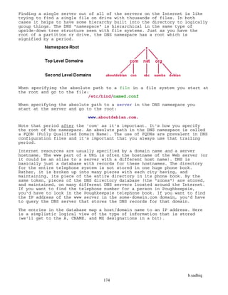 b.sadhiq
174
Finding a single server out of all of the servers on the Internet is like
trying to find a single file on drive with thousands of files. In both
cases it helps to have some hierarchy built into the directory to logically
group things. The DNS "namespace" is hierarchical in the same type of
upside-down tree structure seen with file systems. Just as you have the
root of a partition or drive, the DNS namespace has a root which is
signified by a period.
When specifying the absolute path to a file in a file system you start at
the root and go to the file:
/etc/bind/named.conf
When specifying the absolute path to a server in the DNS namespace you
start at the server and go to the root:
www.aboutdebian.com.
Note that period after the 'com' as it's important. It's how you specify
the root of the namespace. An absolute path in the DNS namespace is called
a FQDN (Fully Qualified Domain Name). The use of FQDNs are prevalent in DNS
configuration files and it's important that you always use that trailing
period.
Internet resources are usually specified by a domain name and a server
hostname. The www part of a URL is often the hostname of the Web server (or
it could be an alias to a server with a different host name). DNS is
basically just a database with records for these hostnames. The directory
for the entire telephone system is not stored in one huge phone book.
Rather, it is broken up into many pieces with each city having, and
maintaining, its piece of the entire directory in its phone book. By the
same token, pieces of the DNS directory database (the "zones") are stored,
and maintained, on many different DNS servers located around the Internet.
If you want to find the telephone number for a person in Poughkeepsie,
you'd have to look in the Poughkeepsie telephone book. If you want to find
the IP address of the www server in the some-domain.com domain, you'd have
to query the DNS server that stores the DNS records for that domain.
The entries in the database map a host/domain name to an IP address. Here
is a simplistic logical view of the type of information that is stored
(we'll get to the A, CNAME, and MX designations in a bit).
 
