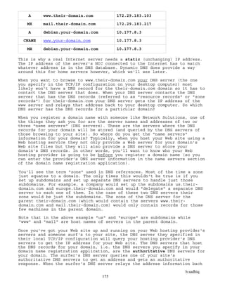 b.sadhiq
175
A www.their-domain.com 172.29.183.103
MX mail.their-domain.com 172.29.183.217
A debian.your-domain.com 10.177.8.3
CNAME www.your-domain.com 10.177.8.3
MX debian.your-domain.com 10.177.8.3
This is why a real Internet server needs a static (unchanging) IP address.
The IP address of the server's NIC connected to the Internet has to match
whatever address is in the DNS database. Dynamic DNS does provide a way
around this for home servers however, which we'll see later.
When you want to browse to www.their-domain.com your DNS server (the one
you specify in the TCP/IP configuration on your desktop computer) most
likely won't have a DNS record for the their-domain.com domain so it has to
contact the DNS server that does. When your DNS server contacts the DNS
server that has the DNS records (referred to as "resource records" or "zone
records") for their-domain.com your DNS server gets the IP address of the
www server and relays that address back to your desktop computer. So which
DNS server has the DNS records for a particular domain?
When you register a domain name with someone like Network Solutions, one of
the things they ask you for are the server names and addresses of two or
three "name servers" (DNS servers). These are the servers where the DNS
records for your domain will be stored (and queried by the DNS servers of
those browsing to your site). So where do you get the "name servers"
information for your domain? Typically, when you host your Web site using a
Web hosting service they not only provide a Web server for your domain's
Web site files but they will also provide a DNS server to store your
domain's DNS records. In other words, you'll want to know who your Web
hosting provider is going to be before you register a domain name (so you
can enter the provider's DNS server information in the name servers section
of the domain name registration application).
You'll see the term "zone" used in DNS references. Most of the time a zone
just equates to a domain. The only times this wouldn't be true is if you
set up subdomains and set up separate DNS servers to handle just those
subdomains. For example, a company would set up the subdomains us.their-
domain.com and europe.their-domain.com and would "delegate" a separate DNS
server to each one of them. In the case of these two DNS servers their
zone would be just the subdomains. The zone of the DNS server for the
parent their-domain.com (which would contain the servers www.their-
domain.com and mail.their-domain.com) would only contain records for those
few machines in the parent domain.
Note that in the above example "us" and "europe" are subdomains while
"www" and "mail" are host names of servers in the parent domain.
Once you've got your Web site up and running on your Web hosting provider's
servers and someone surf's to your site, the DNS server they specified in
their local TCP/IP configuration will query your hosting provider's DNS
servers to get the IP address for your Web site. The DNS servers that host
the DNS records for your domain, i.e. the DNS servers you specify in your
domain name registration application, are the authoritative DNS servers for
your domain. The surfer's DNS server queries one of your site's
authoritative DNS servers to get an address and gets an authoritative
response. When the surfer's DNS server relays the address information back
 