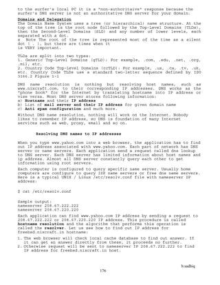 b.sadhiq
176
to the surfer's local PC it is a "non-authoritaive" response because the
surfer's DNS server is not an authoritative DNS server for your domain.
Domains and Delegation
The Domain Name System uses a tree (or hierarchical) name structure. At the
top of the tree is the root node followed by the Top-Level Domains (TLDs),
then the Second-Level Domains (SLD) and any number of lower levels, each
separated with a dot.
s Note The root of the tree is represented most of the time as a silent
dot ( . ), but there are times when it
is VERY important.
TLDs are split into two types:
1. Generic Top-Level Domains (gTLD): For example, .com, .edu, .net, .org,
.mil, etc.
2. Country Code Top-Level Domains (ccTLD): For example, .us, .ca, .tv, .uk,
etc. Country Code TLDs use a standard two-letter sequence defined by ISO
3166.2 Figure 1-1
DNS name resolution is nothing but resolving host names, such as
www.nixcraft.com, to their corresponding IP addresses. DNS works as the
"phone book" for the Internet by translating hostname into IP address or
vise versa. Most DNS server stores following information:
a) Hostname and their IP address
b) List of mail server and their IP address for given domain name
c) Anti spam configuration and much more.
Without DNS name resolution, nothing will work on the Internet. Nobody
likes to remember IP address, so DNS is foundation of many Internet
services such as web, proxy, email and so on.
Resolving DNS names to IP addresses
When you type www.yahoo.com into a web browser, the application has to find
out IP address associated with www.yahoo.com. Each part of network has DNS
server or name servers. Each application send a request called dns lookup
to DNS server. Each DNS server has limited information about host names and
ip address. Almost all DNS server constantly query each other to get
information using root servers.
Each computer is configured to query specific name server. Usually home
computers are configure to query ISP name servers or free dns name servers.
Here is a typical UNIX / Linux /etc/resolv.conf file with nameserver IP
address:
$ cat /etc/resolv.conf
Sample output:
nameserver 208.67.222.222
nameserver 208.67.220.220
Each application can find www.yahoo.com IP address by sending a request to
208.67.222.222 or 208.67.220.220 IP address. This procedure is called
hostname resolution and the algorithm that performs this operation is
called the resolver. Let us see how to find out IP address for
freebsd.nixcraft.in hostname:
1. The web browser will check local cache database to find out answer. If
it can get an answer directly from these, it proceeds no further.
2. Otherwise request will be sent to nameserver IP 208.67.222.222 to find
IP address for freebsd.nixcraft.in host.
 