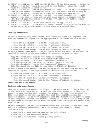 b.sadhiq
177
3. 208.67.222.222 server will decide if that IP has been recently looked up
before. If it has, there is no need to ask further, since the result
would be stored in a local cache.
4. 208.67.222.222 will see if the domain is local. I.e. if it is a computer
that it has direct information about. In this case this would only be
true if the 208.67.222.222 were Obsidian's very own name server.
5. 208.67.222.222 will strip out the TLD (Top Level Domain) .in It will
query a root name server, asking what name server is responsible for
.IN. Depend upon the answer 208.67.222.222 will query authoritative
server for IP address.
6. 208.67.222.222 will return the result to the application.
7. 208.67.222.222 will store each of these results in a local cache with an
expiry date. To avoid having to look them up a second time.
Caching nameserver
To run a caching-only name server, the following files are required and
must be created or copied to the appropriate directories on your server.
 Copy the named.conf file to the /etc/ directory.
 Copy the db.127.0.0 file to the /var/named/ directory.
 Copy the db.cache file to the /var/named/ directory.
 Copy the named script file to the /etc/rc.d/init.d/ directory.
To run a master name server, the following files are required and must be
created or copied to the appropriate directories on your server.
Copy the named.conf file to the /etc/ directory.
Copy the db.127.0.0 file to the /var/named/ directory.
Copy the db.cache file to the /var/named/ directory.
Copy the db.208.164.186 file to the /var/named/ directory.
Copy the db.altnix file to the /var/named/ directory.
Copy the named script file to the /etc/rc.d/init.d/ directory.
To run a slave name server, the following files are required and must be
created or copied to the appropriate directories on your server.
 Copy the named.conf file to the /etc/ directory.
 Copy the db.127.0.0 file to the /var/named/ directory.
 Copy the db.cache file to the /var/named/ directory.
 Copy the named script file to the /etc/rc.d/init.d/ directory.
Linux DNS and BIND Server
Caching-only name Server
Setting up a caching server for client local machines will reduce the load
on the site's primary server. A caching only name server will find the
answer to name queries and remember the answer the next time we need it.
This will shorten the waiting time the next time significantly. For
security reasons, it is very important that DNS doesn't exist between hosts
on the corporate network and external hosts; it is far safer to simply use
IP addresses to connect to external machines from the corporate network and
vice-versa.
In our configuration and installation we'll run BIND/DNS as non root-user
and in a chrooted environment. We also provide you three different
configurations;
 one for a simple caching name server only client
 one for a slave secondary server
 one for a master name server primary server.
 