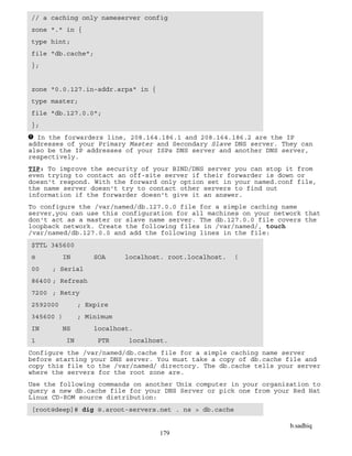 b.sadhiq
179
// a caching only nameserver config
zone "." in {
type hint;
file "db.cache";
};
zone "0.0.127.in-addr.arpa" in {
type master;
file "db.127.0.0";
};
In the forwarders line, 208.164.186.1 and 208.164.186.2 are the IP
addresses of your Primary Master and Secondary Slave DNS server. They can
also be the IP addresses of your ISPs DNS server and another DNS server,
respectively.
TIP: To improve the security of your BIND/DNS server you can stop it from
even trying to contact an off-site server if their forwarder is down or
doesn't respond. With the forward only option set in your named.conf file,
the name server doesn't try to contact other servers to find out
information if the forwarder doesn't give it an answer.
To configure the /var/named/db.127.0.0 file for a simple caching name
server,you can use this configuration for all machines on your network that
don't act as a master or slave name server. The db.127.0.0 file covers the
loopback network. Create the following files in /var/named/, touch
/var/named/db.127.0.0 and add the following lines in the file:
$TTL 345600
@ IN SOA localhost. root.localhost. (
00 ; Serial
86400 ; Refresh
7200 ; Retry
2592000 ; Expire
345600 ) ; Minimum
IN NS localhost.
1 IN PTR localhost.
Configure the /var/named/db.cache file for a simple caching name server
before starting your DNS server. You must take a copy of db.cache file and
copy this file to the /var/named/ directory. The db.cache tells your server
where the servers for the root zone are.
Use the following commands on another Unix computer in your organization to
query a new db.cache file for your DNS Server or pick one from your Red Hat
Linux CD-ROM source distribution:
[root@deep]# dig @.aroot-servers.net . ns > db.cache
 