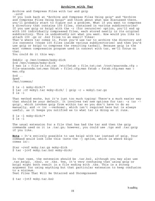 b.sadhiq
18
Archive with Tar
Archive and Compress Files with tar and gzip
-zcvf
If you look back at "Archive and Compress Files Using gzip" and "Archive
and Compress Files Using bzip2" and think about what was discussed there,
you'll probably start to figure out a problem. What if you want to compress
a directory that contains 100 files, contained in various subdirectories?
If you use gzip or bzip2 with the -r (for recursive) option, you'll end up
with 100 individually compressed files, each stored neatly in its original
subdirectory. This is undoubtedly not what you want. How would you like to
attach 100 .gz or .bz2 files to an email? Yikes!
That's where tar comes in. First you'd use tar to archive the directory and
its contents (those 100 files inside various subdirectories) and then you'd
use gzip or bzip2 to compress the resulting tarball. Because gzip is the
most common compression program used in concert with tar, we'll focus on
that.
You could do it this way:
$mkdir -p /mnt/common/moby-dick
$cd /mnt/common/moby-dick
$ man ls > file-ls.txt;cat /etc/fstab > file.txt;cat /root/anaconda.cfg >
file-anaconda.txt;man fdisk > file1.cfg;man fstab > fstab.cfg;man man >
man.cfg
$cd ..
$pwd
/mnt/common/
$ ls -l moby-dick/*
$ tar -cf moby1.tar moby-dick/ | gzip -c > moby1.tar.gz
$ ls -l
That method works, but it's just too much typing! There's a much easier way
that should be your default. It involves two new options for tar: -z (or --
gzip), which invokes gzip from within tar so you don't have to do so
manually, and -v (or --verbose), which isn't required here but is always
useful, as it keeps you notified as to what tar is doing as it runs.
$ ls -l moby-dick/*
$ ls -l
The usual extension for a file that has had the tar and then the gzip
commands used on it is .tar.gz; however, you could use .tgz and .tar.gzip
if you like.
Note - It's entirely possible to use bzip2 with tar instead of gzip. Your
command would look like this (note the -j option, which is where bzip2
comes in):
$tar –cvzf moby.tar.gz moby-dick
$ tar -jcvf moby.tar.bz2 moby-dick/
In that case, the extension should be .tar.bz2, although you may also use
.tar.bzip2, .tbz2, or .tbz. Yes, it's very confusing that using gzip or
bzip2 might both result in a file ending with .tbz. This is a strong
argument for using anything but that particular extension to keep confusion
to a minimum.
Test Files That Will Be Untarred and Uncompressed
$ tar –jvtf moby.tar.bz2
 