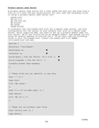 b.sadhiq
180
Primary master name Server
A primary master name server for a zone reads the data for the zone from a
file on it's host and are authoritative for that zone.The necessary files
to setup a primary master name server are:
named.conf
db.127.0.0
db.208.164.186
db.altnix
db.cache
named script
To configure the /etc/named.conf file for a master name server, use this
configuration for the server on your network that acts as a master name
server. After compiling DNS, you need to set up a primary domain name for
your server. We'll use altnix.com as an example domain, and assume you are
using IP network address of 208.164.186.0. To do this, add the following
lines to your /etc/named.conf. Create the named.conf file touch
/etc/named.conf and add:
options {
directory "/var/named";
fetch-glue no;
recursion no;
allow-query { 208.164.186/24; 127.0.0/8; };
allow-transfer { 208.164.186.2; };
transfer-format many-answers;
};
// These files are not specific to any zone
zone "." in {
type hint;
file "db.cache";
};
zone "0.0.127.in-addr.arpa" in {
type master;
file "db.127.0.0";
};
// These are our primary zone files
zone "altnix.com" in {
type master;
 