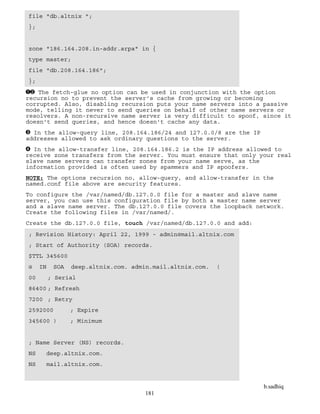 b.sadhiq
181
file "db.altnix ";
};
zone "186.164.208.in-addr.arpa" in {
type master;
file "db.208.164.186";
};
The fetch-glue no option can be used in conjunction with the option
recursion no to prevent the server's cache from growing or becoming
corrupted. Also, disabling recursion puts your name servers into a passive
mode, telling it never to send queries on behalf of other name servers or
resolvers. A non-recursive name server is very difficult to spoof, since it
doesn't send queries, and hence doesn't cache any data.
In the allow-query line, 208.164.186/24 and 127.0.0/8 are the IP
addresses allowed to ask ordinary questions to the server.
In the allow-transfer line, 208.164.186.2 is the IP address allowed to
receive zone transfers from the server. You must ensure that only your real
slave name servers can transfer zones from your name serve, as the
information provided is often used by spammers and IP spoofers.
NOTE: The options recursion no, allow-query, and allow-transfer in the
named.conf file above are security features.
To configure the /var/named/db.127.0.0 file for a master and slave name
server, you can use this configuration file by both a master name server
and a slave name server. The db.127.0.0 file covers the loopback network.
Create the following files in /var/named/.
Create the db.127.0.0 file, touch /var/named/db.127.0.0 and add:
; Revision History: April 22, 1999 - admin@mail.altnix.com
; Start of Authority (SOA) records.
$TTL 345600
@ IN SOA deep.altnix.com. admin.mail.altnix.com. (
00 ; Serial
86400 ; Refresh
7200 ; Retry
2592000 ; Expire
345600 ) ; Minimum
; Name Server (NS) records.
NS deep.altnix.com.
NS mail.altnix.com.
 