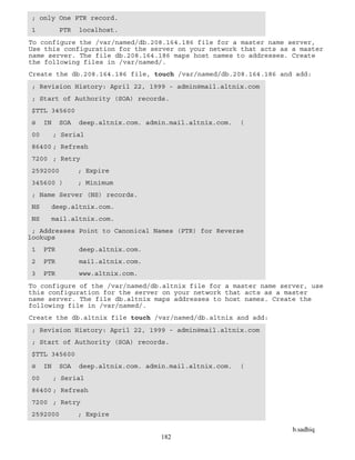 b.sadhiq
182
; only One PTR record.
1 PTR localhost.
To configure the /var/named/db.208.164.186 file for a master name server,
Use this configuration for the server on your network that acts as a master
name server. The file db.208.164.186 maps host names to addresses. Create
the following files in /var/named/.
Create the db.208.164.186 file, touch /var/named/db.208.164.186 and add:
; Revision History: April 22, 1999 - admin@mail.altnix.com
; Start of Authority (SOA) records.
$TTL 345600
@ IN SOA deep.altnix.com. admin.mail.altnix.com. (
00 ; Serial
86400 ; Refresh
7200 ; Retry
2592000 ; Expire
345600 ) ; Minimum
; Name Server (NS) records.
NS deep.altnix.com.
NS mail.altnix.com.
; Addresses Point to Canonical Names (PTR) for Reverse
lookups
1 PTR deep.altnix.com.
2 PTR mail.altnix.com.
3 PTR www.altnix.com.
To configure of the /var/named/db.altnix file for a master name server, use
this configuration for the server on your network that acts as a master
name server. The file db.altnix maps addresses to host names. Create the
following file in /var/named/.
Create the db.altnix file touch /var/named/db.altnix and add:
; Revision History: April 22, 1999 - admin@mail.altnix.com
; Start of Authority (SOA) records.
$TTL 345600
@ IN SOA deep.altnix.com. admin.mail.altnix.com. (
00 ; Serial
86400 ; Refresh
7200 ; Retry
2592000 ; Expire
 