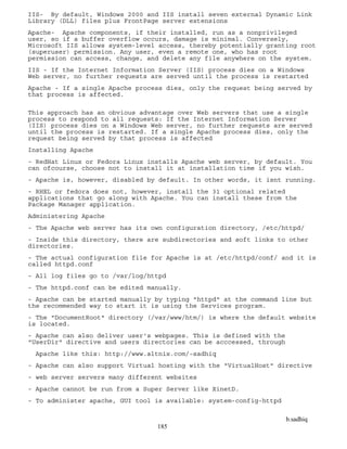 b.sadhiq
185
IIS- By default, Windows 2000 and IIS install seven external Dynamic Link
Library (DLL) files plus FrontPage server extensions
Apache- Apache components, if their installed, run as a nonprivileged
user, so if a buffer overflow occurs, damage is minimal. Conversely,
Microsoft IIS allows system-level access, thereby potentially granting root
(superuser) permission. Any user, even a remote one, who has root
permission can access, change, and delete any file anywhere on the system.
IIS - If the Internet Information Server (IIS) process dies on a Windows
Web server, no further requests are served until the process is restarted
Apache - If a single Apache process dies, only the request being served by
that process is affected.
This approach has an obvious advantage over Web servers that use a single
process to respond to all requests: If the Internet Information Server
(IIS) process dies on a Windows Web server, no further requests are served
until the process is restarted. If a single Apache process dies, only the
request being served by that process is affected
Installing Apache
- RedHat Linux or Fedora Linux installs Apache web server, by default. You
can ofcourse, choose not to install it at installation time if you wish.
- Apache is, however, disabled by default. In other words, it isnt running.
- RHEL or fedora does not, however, install the 31 optional related
applications that go along with Apache. You can install these from the
Package Manager application.
Administering Apache
- The Apache web server has its own configuration directory, /etc/httpd/
- Inside this directory, there are subdirectories and soft links to other
directories.
- The actual configuration file for Apache is at /etc/httpd/conf/ and it is
called httpd.conf
- All log files go to /var/log/httpd
- The httpd.conf can be edited manually.
- Apache can be started manually by typing "httpd" at the command line but
the recommended way to start it is using the Services program.
- The "DocumentRoot" directory (/var/www/htm/) is where the default website
is located.
- Apache can also deliver user's webpages. This is defined with the
"UserDir" directive and users directories can be acccessed, through
Apache like this: http://www.altnix.com/~sadhiq
- Apache can also support Virtual hosting with the "VirtualHost" directive
- web server servers many different websites
- Apache cannot be run from a Super Server like XinetD.
- To administer apache, GUI tool is available: system-config-httpd
 