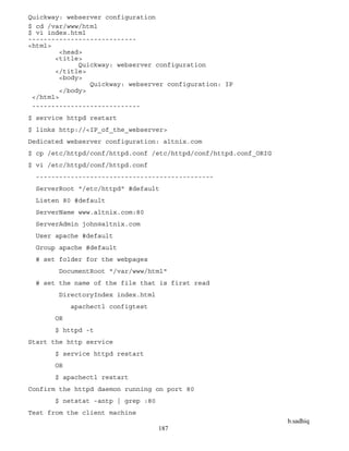 b.sadhiq
187
Quickway: webserver configuration
$ cd /var/www/html
$ vi index.html
----------------------------
<html>
<head>
<title>
Quickway: webserver configuration
</title>
<body>
Quickway: webserver configuration: IP
</body>
</html>
----------------------------
$ service httpd restart
$ links http://<IP_of_the_webserver>
Dedicated webserver configuration: altnix.com
$ cp /etc/httpd/conf/httpd.conf /etc/httpd/conf/httpd.conf_ORIG
$ vi /etc/httpd/conf/httpd.conf
----------------------------------------------
ServerRoot "/etc/httpd" #default
Listen 80 #default
ServerName www.altnix.com:80
ServerAdmin john@altnix.com
User apache #default
Group apache #default
# set folder for the webpages
DocumentRoot "/var/www/html"
# set the name of the file that is first read
DirectoryIndex index.html
apachectl configtest
OR
$ httpd -t
Start the http service
$ service httpd restart
OR
$ apachectl restart
Confirm the httpd daemon running on port 80
$ netstat -antp | grep :80
Test from the client machine
 