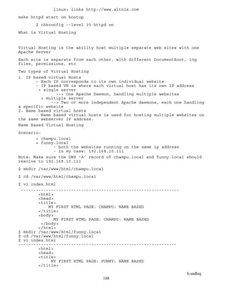 b.sadhiq
188
linux> links http://www.altnix.com
make httpd start on bootup
$ chkconfig --level 35 httpd on
What is Virtual Hosting
Virtual Hosting is the ability host multiple separate web sites with one
Apache Server
Each site is separate from each other, with different DocumentRoot, log
files, permissions, etc
Two types of Virtual Hosting
1. IP based virtual Hosts
- Each IP corresponds to its own individual website
- IP based VH is where each virtual host has its own IP address
+ single server
--> One Apache Daemon, handling multiple websites
+ multiple server
--> Two or more independent Apache daemons, each one handling
a specific website
2. Name based virtual hosts
- Name based virtual hosts is used for hosting multiple websites on
the same webserver IP address.
Name Based Virtual Hosting
Scenario:
+ champu.local
+ funny.local
- both the websites running on the same ip address
- in my case: 192.168.10.111
Note: Make sure the DNS 'A' record of champu.local and funny.local should
resolve to 192.168.10.111
$ mkdir /var/www/html/champu.local
$ cd /var/www/html/champu.local
$ vi index.html
---------------------------------------------------------------
<html>
<head>
<title>
MY FIRST HTML PAGE: CHAMPU: NAME BASED
</title>
<body>
MY FIRST HTML PAGE: CHAMPU: NAME BASED
</body>
</html>
$ mkdir /var/www/html/funny.local
$ cd /var/www/html/funny.local
$ vi index.html
---------------------------------------------------------------
<html>
<head>
<title>
MY FIRST HTML PAGE: FUNNY: NAME BASED
</title>
 