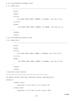 b.sadhiq
191
$ cd /var/www/html/champu.local
$ vi index.html
---------------------------------------------------------------
<html>
<head>
<title>
MY FIRST HTML PAGE: CHAMPU: IP BASED: 192.168.10.111
</title>
<body>
MY FIRST HTML PAGE: CHAMPU: IP BASED: 192.168.10.111
<
</body>
</html>
$ cd /var/www/html/funny.local
$ vi index.html
---------------------------------------------------------------
<html>
<head>
<title>
MY FIRST HTML PAGE: FUNNY: IP BASED: 192.168.10.222
</title>
<body>
MY FIRST HTML PAGE: FUNNY: IP BASED: 192.168.10.222
<
</body>
</html>
$ service httpd restart
================================================
IP Based Virtual Hosting: Multiple Server Configuration
Scenario
+ champu.local
Resolves to 192.168.10.111 on port 80
+ funny.local
Resolves to 192.168.10.222 on port 8080
 