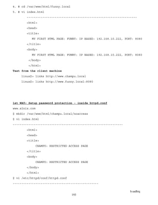 b.sadhiq
193
4. # cd /var/www/html/funny.local
5. # vi index.html
---------------------------------------------------------------
<html>
<head>
<title>
MY FIRST HTML PAGE: FUNNY: IP BASED: 192.168.10.222, PORT: 8080
</title>
<body>
MY FIRST HTML PAGE: FUNNY: IP BASED: 192.168.10.222, PORT: 8080
</body>
</html>
Test from the client machine
linux$> links http://www.champu.local
linux$> links http://www.funny.local:8080
1st WAY: Setup password protection - inside httpd.conf
www.alnix.com
$ mkdir /var/www/html/champu.local/noaccess
$ vi index.html
---------------------------------------------------------------
<html>
<head>
<title>
CHAMPU: RESTRICTED ACCESS PAGE
</title>
<body>
CHAMPU: RESTRICTED ACCESS PAGE
</body>
</html>
$ vi /etc/httpd/conf/httpd.conf
-------------------------------------------------
 