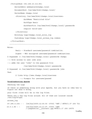 b.sadhiq
194
<VirtualHost 192.168.10.111:80>
ServerAdmin webmaster@champu.local
DocumentRoot /var/www/html/champu.local/
ServerName champu.local
<Directory /var/www/html/champu.local/noaccess>
AuthName "Restricted Site"
AuthType Basic
AuthUserFile /var/www/html/champu.local/.passwords
require valid-user
</Directory>
ErrorLog logs/champu.local_error_log
CustomLog logs/champu.local_access_log common
</VirtualHost>
-------------------------------------------------
Notes:
Basic – Standard username/password combination.
Digest – MD5 encrypted username/password combinations.
$ htpasswd -c /var/www/html/champu.local/.passwords champu
--> Give access to user john also
--> adds the user "john" to the password file
/var/www/html/champu.local/.passwords
$ htpasswd -m /var/www/html/champu.local/.passwords john
Test
$ links http://www.champu.local/noaccess
--> Prompts for username/passwd
Troubleshooting Apache
Checking the Logs
If there is something wrong with your Apache, but you have no idea how to
figure out what's wrong,
your first clues will be in the log files.
There are a few log files around. All of them are located inside
/var/log/httpd/
access_log
67.185.0.236 - - [18/Jun/2005:12:05:50 -0700] "GET / HTTP/1.0" 200 721
10.0.1.80 - - [18/Jun/2005:12:11:07 -0700] "GET
/~jaspenelle/__journal1.jpg HTTP/1.1" 200 19079
 