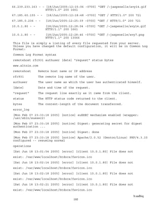 b.sadhiq
195
66.239.233.163 - - [18/Jun/2005:12:15:06 -0700] "GET /~jaspenelle/avy14.gif
HTTP/1.0" 200 1661
67.185.60.155 - - [18/Jun/2005:12:18:48 -0700] "GET / HTTP/1.0" 200 721
67.185.0.236 - - [18/Jun/2005:12:25:39 -0700] "GET / HTTP/1.0" 200 721
10.0.1.80 - - [18/Jun/2005:12:28:04 -0700] "GET /~jaspenelle/avy14.gif
HTTP/1.1" 200 1661
10.0.1.80 - - [18/Jun/2005:12:28:46 -0700] "GET /~jaspenelle/avy7.png
HTTP/1.1" 200 13066
This file is simply a listing of every file requested from your server.
Unless you have changed the default configuration, it will be in Common Log
Format:
Common Log Format syntax
remotehost rfc931 authuser [date] "request" status bytes
www.altnix.com
remotehost Remote host name or IP address
rfc931 The remote log name of the user.
authuser The user name as which the user has authenticated himself.
[date] Date and time of the request.
"request" The request line exactly as it came from the client.
status The HTTP status code returned to the client.
bytes The content-length of the document transferred.
error_log
[Mon Feb 07 23:33:18 2005] [notice] suEXEC mechanism enabled (wrapper:
/usr/sbin/suexec2)
[Mon Feb 07 23:33:18 2005] [notice] Digest: generating secret for digest
authentication ...
[Mon Feb 07 23:33:18 2005] [notice] Digest: done
[Mon Feb 07 23:33:18 2005] [notice] Apache/2.0.52 (Gentoo/Linux) PHP/4.3.10
configured -- resuming normal
operations
[Sat Jun 18 13:01:54 2005] [error] [client 10.0.1.80] File does not
exist: /var/www/localhost/htdocs/favicon.ico
[Sat Jun 18 13:02:14 2005] [error] [client 10.0.1.80] File does not
exist: /var/www/localhost/htdocs/favicon.ico
[Sat Jun 18 13:02:18 2005] [error] [client 10.0.1.80] File does not
exist: /var/www/localhost/htdocs/favicon.ico
[Sat Jun 18 13:02:21 2005] [error] [client 10.0.1.80] File does not
exist: /var/www/localhost/htdocs/favicon.ico
 