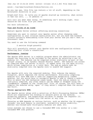 b.sadhiq
196
[Sat Jun 18 13:02:24 2005] [error] [client 10.0.1.80] File does not
exist: /var/www/localhost/htdocs/favicon.ico
As you can see, this file can contain a lot of stuff, depending on the
ErrorLevel directive in your
httpd.conf file. It tells you if apache started up correctly, what errors
it has run into, ... In general it
will tell you what went wrong. If something isn't working right, this
should be the first file you check
for more information.
Tips and Tricks of my trade
Restart Apache Server without affecting existing connections
Sometimes you want to restart your Apache server after changing some
configuration in your virutual hosts,sites etc, but you have few hundred
clients currently downloading files from your server and you don’t want to
disconnect them.
You need to use the following command
$ service httpd graceful
This will gracefully restart your Apache with new configuration without
affecting your client’s connections.
Performance tunning
The Apache HTTP Server is a modular program where the administrator can
choose the functions to be included in the server by selecting a set of
modules [2]. The modules can be compiled either statically as part of the
'httpd' binary, or as Dynamic Shared Objects (DSOs). DSO modules can either
be compiled when the server is built, or added later via the apxs utility,
which allows compilation at a later date. The mod_so module must be
statically compiled into the Apache core to enable DSO support.
Run Apache with only the required modules. This reduces the memory
footprint, which improves the server performance. Statically compiling
modules will save RAM that's used for supporting dynamically loaded
modules, but you would have to recompile Apache to add or remove a module.
This is where the DSO mechanism comes handy. Once the mod_so module is
statically compiled, any other module can be added or dropped using the
'LoadModule' command in the 'httpd.conf' file. Of course, you will have to
compile the modules using 'apxs' if they weren't compiled when the server
was built.
Choose appropriate MPM:
The Apache server ships with a selection of Multi-Processing Modules (MPMs)
which are responsible for binding to network ports on the machine,
accepting requests, and dispatching children to handle the requests [3].
Only one MPM can be loaded into the server at any time.
Choosing an MPM depends on various factors, such as whether the OS supports
threads, how much memory is available, scalability versus stability,
whether non-thread-safe third-party modules are used, etc.
Linux systems can choose to use a threaded MPM like worker or a non-
threaded MPM like prefork:
 