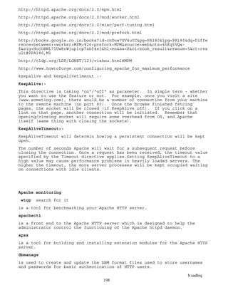 b.sadhiq
198
http://httpd.apache.org/docs/2.0/mpm.html
http://httpd.apache.org/docs/2.0/mod/worker.html
http://httpd.apache.org/docs/2.0/misc/perf-tuning.html
http://httpd.apache.org/docs/2.2/mod/prefork.html
http://books.google.co.in/books?id=cnDuw7GV4uYC&pg=PA180&lpg=PA180&dq=Diffe
rence+between++worker+MPM+%26+prefork+MPM&source=web&ots=4hKq5VQw-
f&sig=HocOBWL7lUwRrWjup1cp7sbf4eI&hl=en&sa=X&oi=book_result&resnum=5&ct=res
ult#PPA186,M1
http://tldp.org/LDP/LGNET/123/vishnu.html#MPM
http://www.howtoforge.com/configuring_apache_for_maximum_performance
keepalive and keepalivetimeout :-
KeepAlive:-
This directive is taking "on"/"off" as parameter. In simple term - whether
you want to use the feature or not. For example, once you visit a site
(www.someting.com), there would be a number of connection from your machine
to the remote machine (on port 80). Once the browse finished fetcing
pages, the socket will be closed (if KeepAlive off). If you click on a
link on that page, another connection will be initiated. Remember that
opening/closing socket will require some overhead from OS, and Apache
itself (same thing with closing the sockets).
KeepAliveTimeout:-
KeepAliveTimeout will determin howlog a persistent connection will be kept
open.
The number of seconds Apache will wait for a subsequent request before
closing the connection. Once a request has been received, the timeout value
specified by the Timeout directive applies.Setting KeepAliveTimeout to a
high value may cause performance problems in heavily loaded servers. The
higher the timeout, the more server processes will be kept occupied waiting
on connections with idle clients.
Apache monitoring
wtop search for it
is a tool for benchmarking your Apache HTTP server.
apachectl
is a front end to the Apache HTTP server which is designed to help the
administrator control the functioning of the Apache httpd daemon.
apxs
is a tool for building and installing extension modules for the Apache HTTP
server.
dbmanage
is used to create and update the DBM format files used to store usernames
and passwords for basic authentication of HTTP users.
 