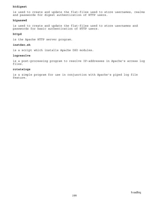 b.sadhiq
199
htdigest
is used to create and update the flat-files used to store usernames, realms
and passwords for digest authentication of HTTP users.
htpasswd
is used to create and update the flat-files used to store usernames and
passwords for basic authentication of HTTP users.
httpd
is the Apache HTTP server program.
instdso.sh
is a script which installs Apache DSO modules.
logresolve
is a post-processing program to resolve IP-addresses in Apache's access log
files.
rotatelogs
is a simple program for use in conjunction with Apache's piped log file
feature.
 