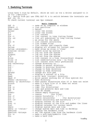 b.sadhiq
2
1. Switching Terminals
Linux have 6 ttys by default, which we call as vcs & driver assigned to it
is tty (/dev/tty*)
To – switch from gui use CTRL ALT F1 & to switch between the terminals use
ALT -F2, F3...
To check current terminal use $ps command.
Basic Commands
$df -h -> same as my computer in windows
$fdsik -l -> list partition
$man <cmd> -> manual
$clear -> clear the screen
$^l -> clear the screen
$ls -> list content
$ls -l -> list content in long listing format
$ls -al -> list all subcontent in long listing format
$ll -> an alias for the above
$ls -R -> list content recursively
$l. -> list hidden files
$ls -F -> list content and classify them
$alias -> display all aliases for current user
$alias <statement> -> make alias eg alias c='clear'
$unalias <alias> -> remove alias eg unalias c
$exit -> log out from the system
$logout -> log out from the system
$^d -> log out from the system
$tree -> list content in a tree (hierarchial) diagram
$tree -d -> list subdirectories only - no files
$tree -p -> list content with their permissions
$cd <directory> -> change directory to...
$cd .. -> change to parent directory
$cd - -> change to previous directory
$cd -> change to home directory
$cd ~ -> change to home directory
$pushd -> change dir with pwd
$cat -> display a content of a file
$pwd -> print work (current) directory
$pwd -P -> print parent working dir of this symlink dir
$mkdir <directory> -> make directory
$mkdir -p <directory> -> make parent directories also if it does not exist
$touch -> make a 0 byte file if it does not exist
$cp -> copy (for files)
$cp -a -> copy (for directories)
$cp -p -> copy and preserve date and time
$mv -> move OR rename
$rmdir -> remove empty directory
$rm -> remove (for files)
$rm -f -> remove forcefully ( " " )
$rm -r -> remove recursively (for directories)
$rm -rf -> remove recursively and forcefully ( " " )
$cat -> display content of the file
$cat -n -> display content of the file and number the lines
$cal -> display calendar for current month
$date -> display system date and time
$date -s '<value>' -> change system date and time in mm/dd/yy
$hwclock -> display the hardware clock
$hwclock –hctosys -> set the system time from the hardware clock
$ln -s -> make a soft/sym/symbolic link
$ln -> make a hard link
 