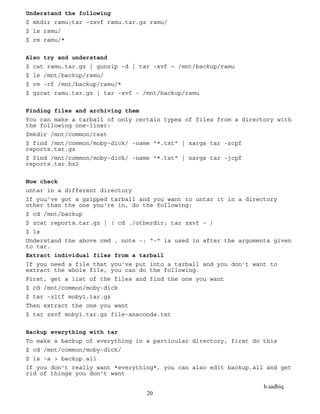 b.sadhiq
20
Understand the following
$ mkdir ramu;tar –zxvf ramu.tar.gz ramu/
$ ls ramu/
$ rm ramu/*
Also try and understand
$ cat ramu.tar.gz | gunzip -d | tar -xvf – /mnt/backup/ramu
$ ls /mnt/backup/ramu/
$ rm -rf /mnt/backup/ramu/*
$ gzcat ramu.tar.gz | tar -xvf - /mnt/backup/ramu
Finding files and archiving them
You can make a tarball of only certain types of files from a directory with
the following one-liner:
$mkdir /mnt/common/test
$ find /mnt/common/moby-dick/ -name "*.txt" | xargs tar -zcpf
reports.tar.gz
$ find /mnt/common/moby-dick/ -name "*.txt" | xargs tar -jcpf
reports.tar.bz2
Now check
untar in a different directory
If you've got a gzipped tarball and you want to untar it in a directory
other than the one you're in, do the following:
$ cd /mnt/backup
$ zcat reports.tar.gz | ( cd ./otherdir; tar zxvf - )
$ ls
Understand the above cmd , note -: “-“ is used in after the arguments given
to tar.
Extract individual files from a tarball
If you need a file that you've put into a tarball and you don't want to
extract the whole file, you can do the following.
First, get a list of the files and find the one you want
$ cd /mnt/common/moby-dick
$ tar -zltf moby1.tar.gz
Then extract the one you want
$ tar zxvf moby1.tar.gz file-anaconda.txt
Backup everything with tar
To make a backup of everything in a particular directory, first do this
$ cd /mnt/common/moby-dick/
$ ls -a > backup.all
If you don't really want *everything*, you can also edit backup.all and get
rid of things you don't want
 
