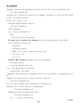 b.sadhiq
200
35. Sendmail
Sendmail queries the database version of the file such as berkeley DB
- /etc/mail/acesss.db
Berkeley DB should be installed to support sendmail to read the DB files
# file /etc/mail/access*
# rpm -qa | grep -i db
Package Version/Name: db4-4.2.
- /etc/mail/helpfile
SMTP commands
e.g. telnet localhost 25
HELP
- /etc/mail/local-host-names
To know how to handle the domains which are considered to be local
So it handles routing for
- localhost
- localhost.domain
- FQDN, in my case - postfix.altnix.com
- 192.168.10.30
- 127.0.0.1
Default MTA accepts messages for all the above
- /var/spool/mail/
- contains mailbox per user
e.g. /var/spool/mail/~username
- Traditional Unix Mbox
Sendmail uses macrotize language called m4, As sendmail configuration is
so
complex its abstracted to macro utility using m4
- /etc/mail/sendmail.mc
You can make changes and configure in sendmail.mc
Sendmail.mc is much easier to understand
- /etc/mail/sendmail.cf
Sendmails main configuration file
- /etc/mail/sendmail.mc
dnl --> way of commenting
 
