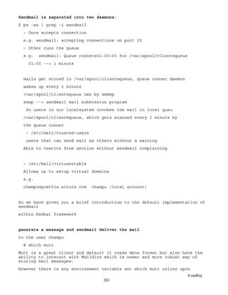 b.sadhiq
201
Sendmail is separated into two daemons:
$ ps -ax | grep -i sendmail
- Once accepts connection
e.g. sendmail: accepting connections on port 25
- Other runs the queue
e.g. sendmail: Queue runner@01:00:00 for /var/spool/clientmqueue
01:00 --> 1 minute
mails get stored in /var/spool/clientmqueue, queue runner daemon
wakes up every 1 minute
/var/spool/clientmqueue own by smmsp
smsp --> sendmail mail submission program
So users in our localsystem invokes the mail in local queu
/var/spool/clientmqueue, which gets scanned every 1 minute by
the queue runner
- /etc/mail/trusted-users
users that can send mail as others without a warning
Able to rewrite from section without sendmail complaining
- /etc/mail/virtusertable
Allows us to setup virtual domains
e.g.
champu@postfix.altnix.com champu (local account)
So we have given you a brief introduction to the default implementation of
sendmail
within Redhat framework
generate a message and sendmail deliver the mail
to the user champu
# which mutt
Mutt is a great client and default it reads mbox format but also have the
ability to interact with Maildirs which is newer and more robust way of
storing mail messages.
However there is any environment variable set which mutt relies upon
 