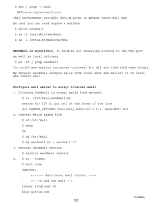 b.sadhiq
202
$ set | grep -i mutt
MAIL=/var/spool/mail/root
This environment variable should point to proper users mail box
As root you can read anyone's mailbox
$ which sendmail
$ ls -l /usr/sbin/sendmail
$ ls -l /etc/alternatives/mta
SENDMAIL is monolithic. It handles all messaging binding to the MTA port
as well as local delivery
$ ps -ef | grep sendmail
You could see various instances (process) but all are tied with same binary
By default sendmail accepts mails from local user and deliver it to local
and remote user
Configure mail server to accept internet email
1. Allowing Sendmail to accept mails from network
$ vi /etc/mail/sendmail.mc
search for 127.0, put dnl at the front of the line
dnl DAEMON_OPTIONS(`Port=smtp,Addr=127.0.0.1, Name=MTA')dnl
2. Convert Macro based file
$ cd /etc/mail
$ make
OR
$ cd /etc/mail
$ m4 sendmail.mc > sendmail.cf
3. Restart Sendmail Service
$ service sendmail restart
4. $ su - champu
$ mail tree
Subject:
<------ data here: mail content --->
. <-- to end the mail -->
telnet localhost 25
helo altnix.com
 