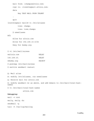b.sadhiq
203
mail from: <champu@altnix.com>
rcpt to: <tree@lwqmail.altnix.com>
data
Hey TEST MAIL FROM TELNET
.
quit
[root@lwqmail mail]# vi /etc/aliases
tree: champu
tree: tree,champu
$ newaliases
ACL
Allow for altnix.com
Allow for 192.168.10.0/24
Deny for dummy.org
$ vi /etc/mail/access
@altnix.com RELAY
192.168.10. RELAY
@dummy.org REJECT
$ postmap /etc/mail/access
$ service sendmail restart
Q: Mail alias
A: modify /etc/aliases, run newaliases
Q: Receive mail for altnix.com
A: modify sendmail mc as above, and add domain to /etc/mail/local-host-
names
$ vi /etc/mail/local-host-names
altnix.com
Debugging:
mail -v root
mailq, mailq -Ac
sendmail -q
tail -f /var/log/maillog
 