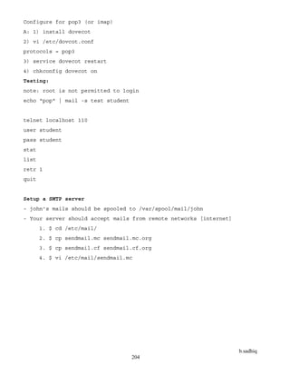 b.sadhiq
204
Configure for pop3 (or imap)
A: 1) install dovecot
2) vi /etc/dovcot.conf
protocols = pop3
3) service dovecot restart
4) chkconfig dovecot on
Testing:
note: root is not permitted to login
echo "pop" | mail -s test student
telnet localhost 110
user student
pass student
stat
list
retr 1
quit
Setup a SMTP server
- john's mails should be spooled to /var/spool/mail/john
- Your server should accept mails from remote networks [internet]
1. $ cd /etc/mail/
2. $ cp sendmail.mc sendmail.mc.org
3. $ cp sendmail.cf sendmail.cf.org
4. $ vi /etc/mail/sendmail.mc
 